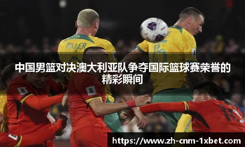 中国男篮对决澳大利亚队争夺国际篮球赛荣誉的精彩瞬间